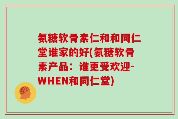 氨糖软骨素仁和和同仁堂谁家的好(氨糖软骨素产品：谁更受欢迎-WHEN和同仁堂)