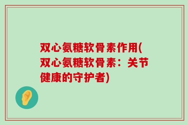 双心氨糖软骨素作用(双心氨糖软骨素:关节健康的守护者) 双心氨糖软骨素作用(双心氨糖软骨素:关节健康的守护者)