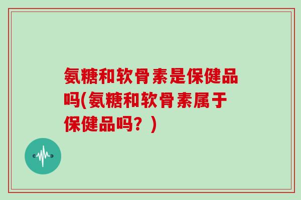 氨糖和软骨素是保健品吗(氨糖和软骨素属于保健品吗？)