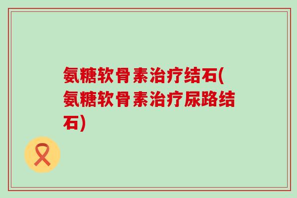氨糖软骨素结石(氨糖软骨素尿路结石)