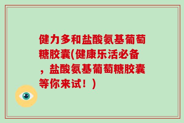 健力多和盐酸氨基葡萄糖胶囊(健康乐活必备,盐酸氨基葡萄糖胶囊等你来试!) 健力多和盐酸氨基葡萄糖胶囊(健康乐活必备,盐酸氨基葡萄糖胶囊等你来试!)