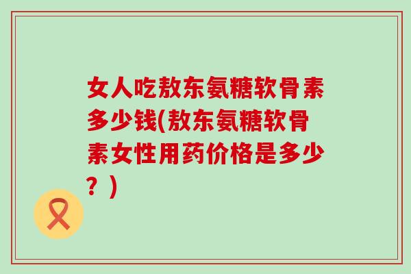 女人吃敖东氨糖软骨素多少钱(敖东氨糖软骨素女性用药价格是多少？)