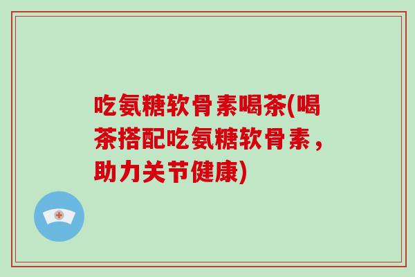 吃氨糖软骨素喝茶(喝茶搭配吃氨糖软骨素,助力关节健康) 吃氨糖软骨素喝茶(喝茶搭配吃氨糖软骨素,助力关节健康)