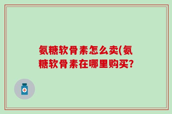 氨糖软骨素怎么卖(氨糖软骨素在哪里购买? 氨糖软骨素怎么卖(氨糖软骨素在哪里购买?