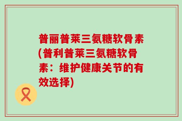 普丽普莱三氨糖软骨素(普利普莱三氨糖软骨素：维护健康关节的有效选择)