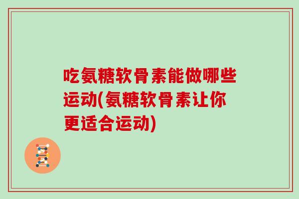 吃氨糖软骨素能做哪些运动(氨糖软骨素让你更适合运动)