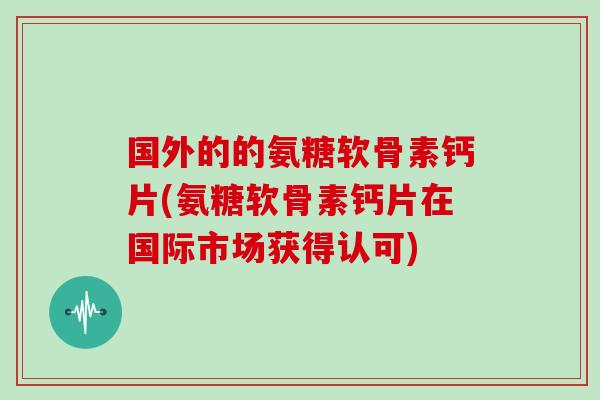 国外的的氨糖软骨素钙片(氨糖软骨素钙片在国际市场获得认可)