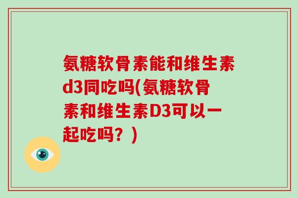 氨糖软骨素能和维生素d3同吃吗(氨糖软骨素和维生素D3可以一起吃吗？)