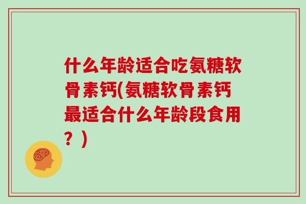 什么年龄适合吃氨糖软骨素钙(氨糖软骨素钙适合什么年龄段食用?) 什么年龄适合吃氨糖软骨素钙(氨糖软骨素钙适合什么年龄段食用?)
