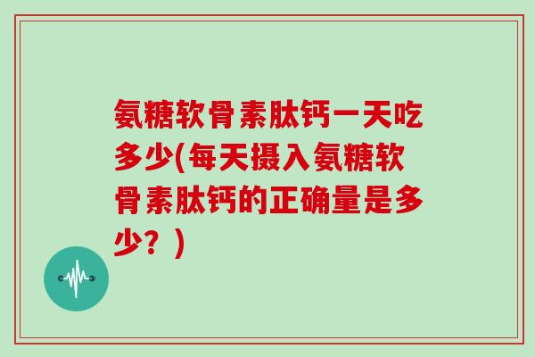 氨糖软骨素肽钙一天吃多少(每天摄入氨糖软骨素肽钙的正确量是多少？)