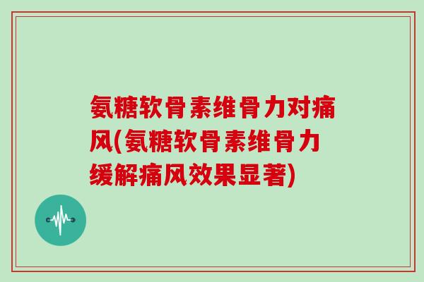 氨糖软骨素维骨力对(氨糖软骨素维骨力缓解效果显著) 氨糖软骨素维骨力对(氨糖软骨素维骨力缓解效果显著)