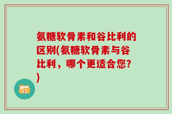 氨糖软骨素和谷比利的区别(氨糖软骨素与谷比利,哪个更适合您?) 氨糖软骨素和谷比利的区别(氨糖软骨素与谷比利,哪个更适合您?)