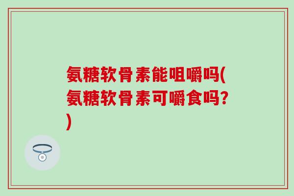 氨糖软骨素能咀嚼吗(氨糖软骨素可嚼食吗?) 氨糖软骨素能咀嚼吗(氨糖软骨素可嚼食吗?)