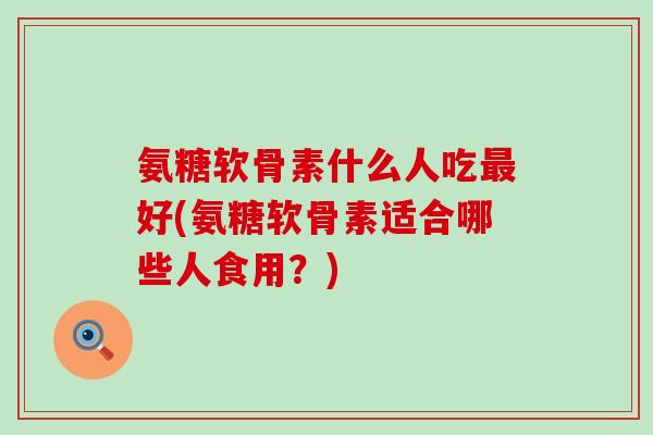 氨糖软骨素什么人吃好(氨糖软骨素适合哪些人食用?) 氨糖软骨素什么人吃好(氨糖软骨素适合哪些人食用?)