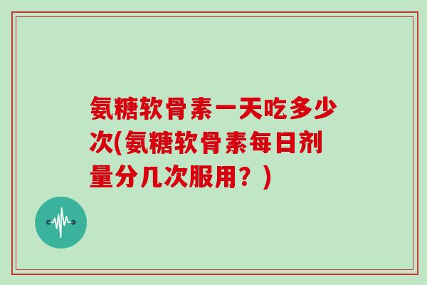 氨糖软骨素一天吃多少次(氨糖软骨素每日剂量分几次服用?) 氨糖软骨素一天吃多少次(氨糖软骨素每日剂量分几次服用?)
