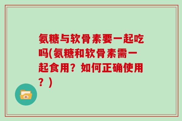 氨糖与软骨素要一起吃吗(氨糖和软骨素需一起食用？如何正确使用？)