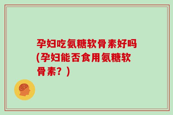 孕妇吃氨糖软骨素好吗(孕妇能否食用氨糖软骨素？)