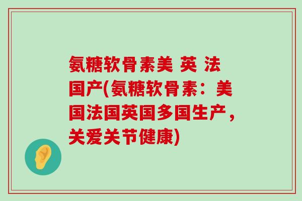 氨糖软骨素美 英 法国产(氨糖软骨素:美国法国英国多国生产,关爱关节健康) 氨糖软骨素美 英 法国产(氨糖软骨素:美国法国英国多国生产,关爱关节健康)