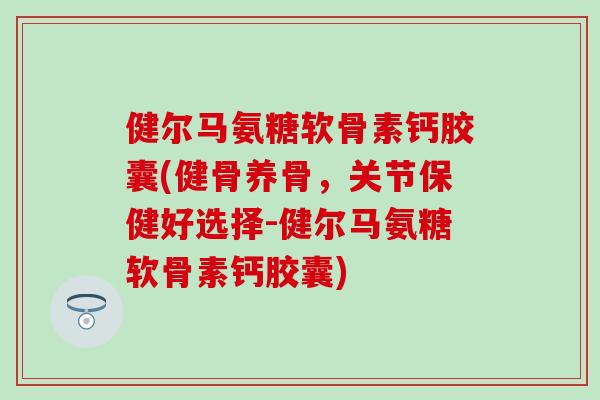 健尔马氨糖软骨素钙胶囊(健骨养骨，关节保健好选择-健尔马氨糖软骨素钙胶囊)