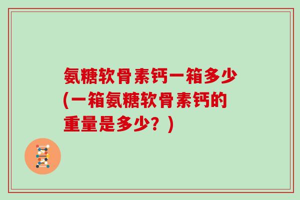 氨糖软骨素钙一箱多少(一箱氨糖软骨素钙的重量是多少?) 氨糖软骨素钙一箱多少(一箱氨糖软骨素钙的重量是多少?)