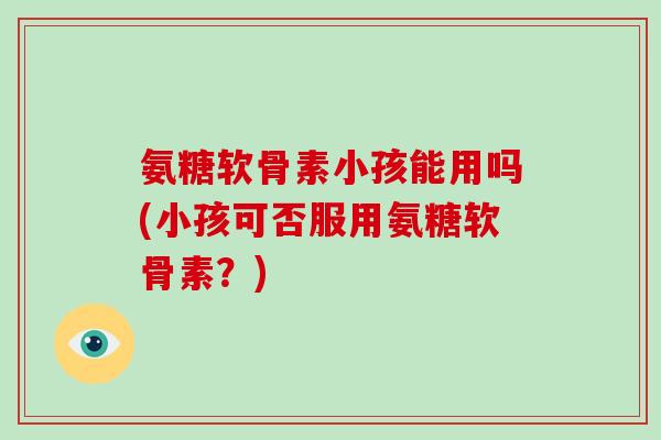 氨糖软骨素小孩能用吗(小孩可否服用氨糖软骨素?) 氨糖软骨素小孩能用吗(小孩可否服用氨糖软骨素?)