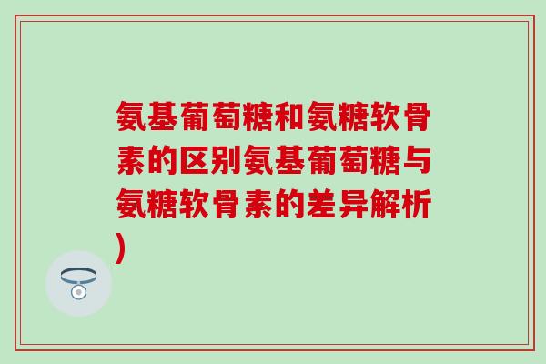 氨基葡萄糖和氨糖软骨素的区别氨基葡萄糖与氨糖软骨素的差异解析) 氨基葡萄糖和氨糖软骨素的区别氨基葡萄糖与氨糖软骨素的差异解析)