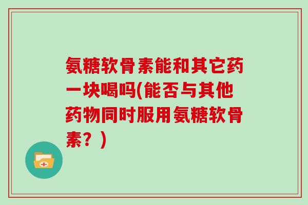 氨糖软骨素能和其它药一块喝吗(能否与其他同时服用氨糖软骨素？)