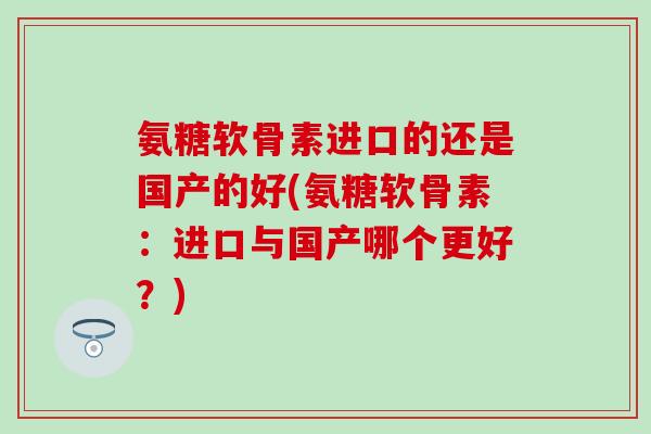 氨糖软骨素进口的还是国产的好(氨糖软骨素:进口与国产哪个更好?) 氨糖软骨素进口的还是国产的好(氨糖软骨素:进口与国产哪个更好?)