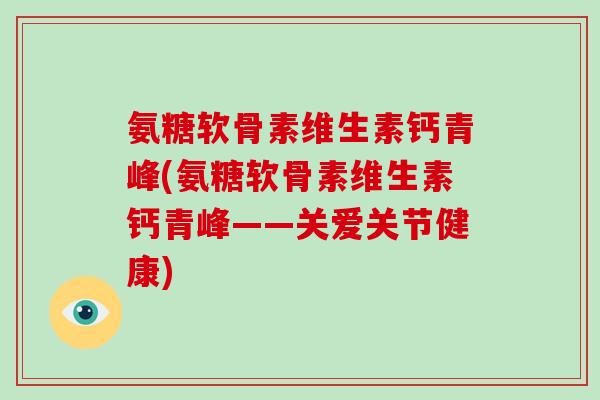 氨糖软骨素维生素钙青峰(氨糖软骨素维生素钙青峰——关爱关节健康) 氨糖软骨素维生素钙青峰(氨糖软骨素维生素钙青峰——关爱关节健康)