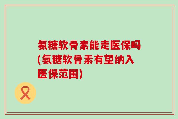 氨糖软骨素能走医保吗(氨糖软骨素有望纳入医保范围) 氨糖软骨素能走医保吗(氨糖软骨素有望纳入医保范围)