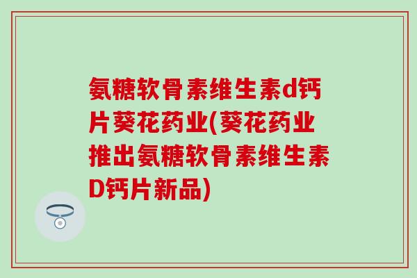 氨糖软骨素维生素d钙片葵花药业(葵花药业推出氨糖软骨素维生素D钙片新品)