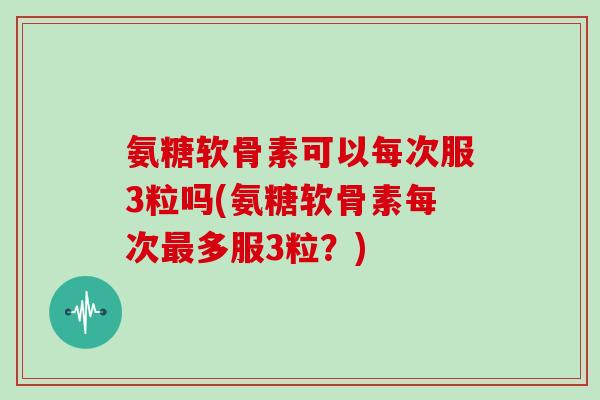 氨糖软骨素可以每次服3粒吗(氨糖软骨素每次多服3粒？)