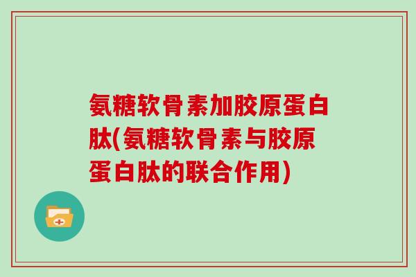 氨糖软骨素加胶原蛋白肽(氨糖软骨素与胶原蛋白肽的联合作用)
