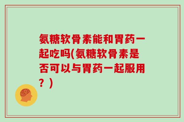 氨糖软骨素能和胃药一起吃吗(氨糖软骨素是否可以与胃药一起服用?) 氨糖软骨素能和胃药一起吃吗(氨糖软骨素是否可以与胃药一起服用?)