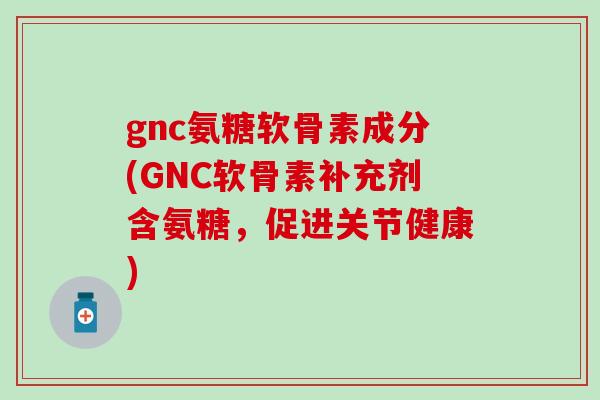 gnc氨糖软骨素成分(GNC软骨素补充剂含氨糖,促进关节健康) gnc氨糖软骨素成分(GNC软骨素补充剂含氨糖,促进关节健康)