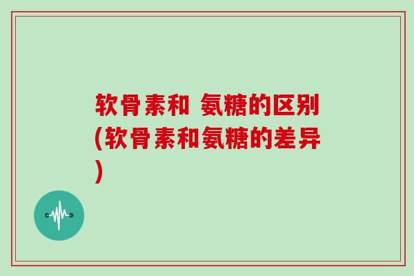 软骨素和 氨糖的区别(软骨素和氨糖的差异)