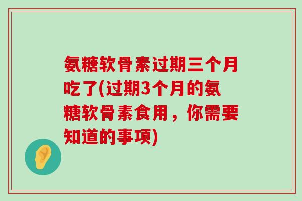 氨糖软骨素过期三个月吃了(过期3个月的氨糖软骨素食用,你需要知道的事项) 氨糖软骨素过期三个月吃了(过期3个月的氨糖软骨素食用,你需要知道的事项)