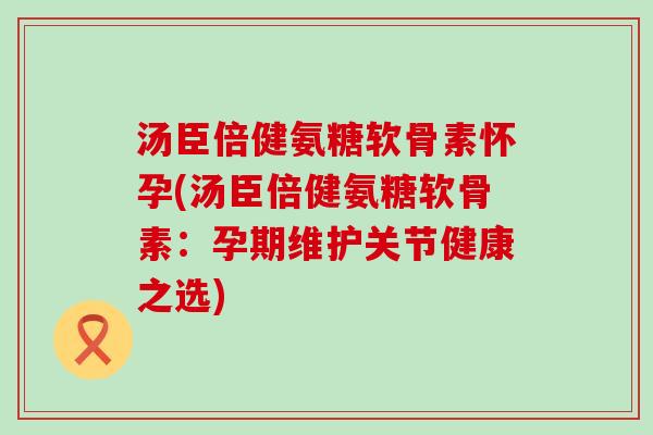 汤臣倍健氨糖软骨素怀孕(汤臣倍健氨糖软骨素:孕期维护关节健康之选) 汤臣倍健氨糖软骨素怀孕(汤臣倍健氨糖软骨素:孕期维护关节健康之选)
