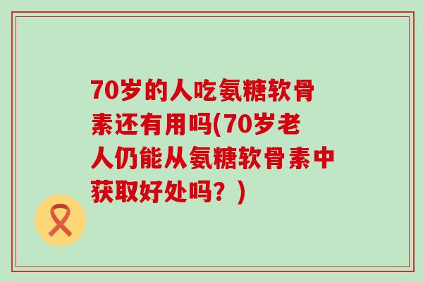 70岁的人吃氨糖软骨素还有用吗(70岁老人仍能从氨糖软骨素中获取好处吗？)