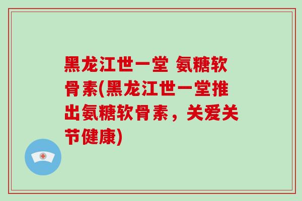 黑龙江世一堂 氨糖软骨素(黑龙江世一堂推出氨糖软骨素,关爱关节健康) 黑龙江世一堂 氨糖软骨素(黑龙江世一堂推出氨糖软骨素,关爱关节健康)