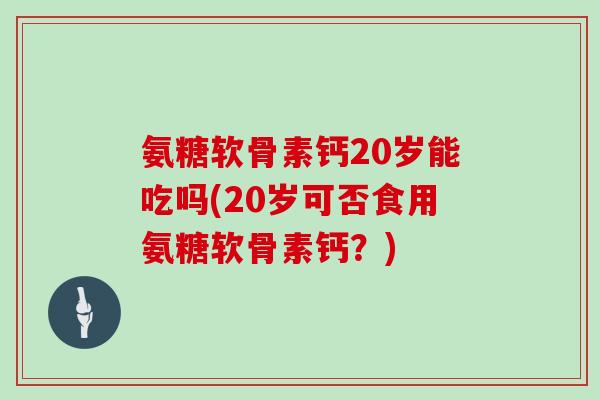 氨糖软骨素钙20岁能吃吗(20岁可否食用氨糖软骨素钙？)