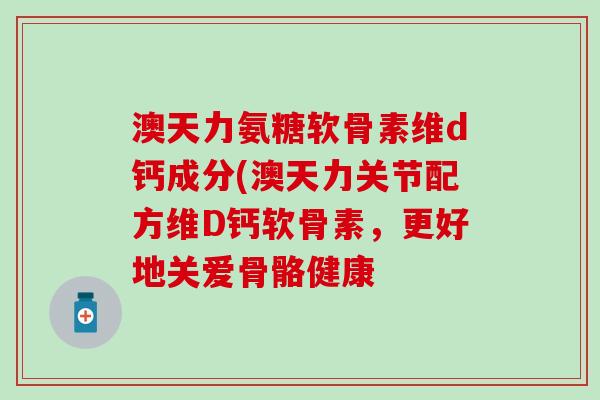 澳天力氨糖软骨素维d钙成分(澳天力关节配方维D钙软骨素，更好地关爱骨骼健康