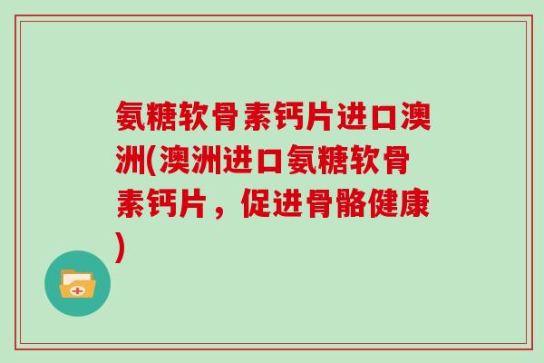 氨糖软骨素钙片进口澳洲(澳洲进口氨糖软骨素钙片,促进骨骼健康) 氨糖软骨素钙片进口澳洲(澳洲进口氨糖软骨素钙片,促进骨骼健康)