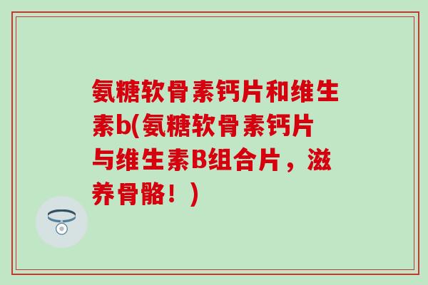 氨糖软骨素钙片和维生素b(氨糖软骨素钙片与维生素B组合片，滋养骨骼！)