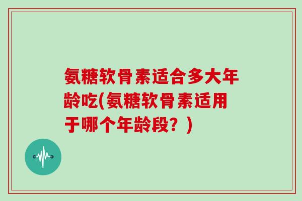 氨糖软骨素适合多大年龄吃(氨糖软骨素适用于哪个年龄段?) 氨糖软骨素适合多大年龄吃(氨糖软骨素适用于哪个年龄段?)