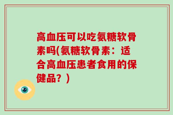 高可以吃氨糖软骨素吗(氨糖软骨素:适合高患者食用的保健品?) 高可以吃氨糖软骨素吗(氨糖软骨素:适合高患者食用的保健品?)