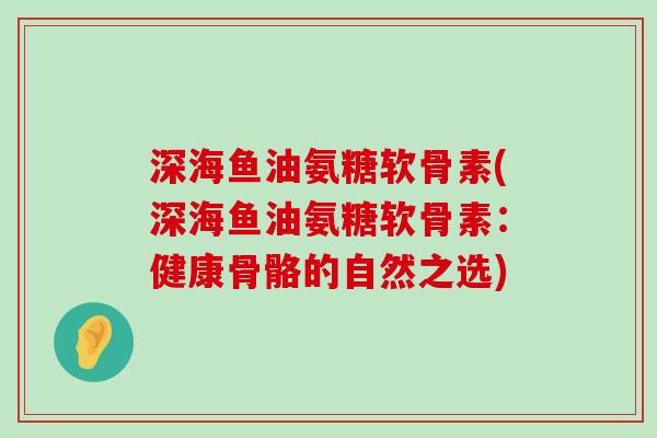 深海鱼油氨糖软骨素(深海鱼油氨糖软骨素：健康骨骼的自然之选)