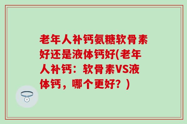 老年人补钙氨糖软骨素好还是液体钙好(老年人补钙：软骨素VS液体钙，哪个更好？)