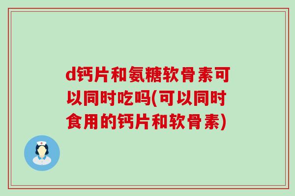 d钙片和氨糖软骨素可以同时吃吗(可以同时食用的钙片和软骨素) d钙片和氨糖软骨素可以同时吃吗(可以同时食用的钙片和软骨素)