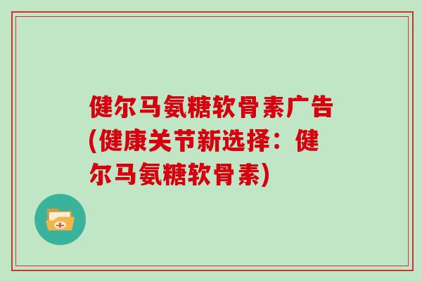 健尔马氨糖软骨素广告(健康关节新选择:健尔马氨糖软骨素) 健尔马氨糖软骨素广告(健康关节新选择:健尔马氨糖软骨素)